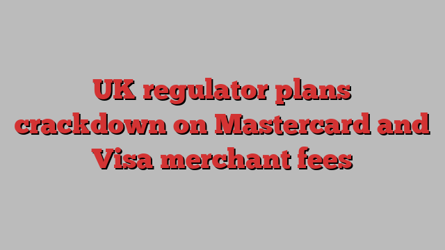 UK regulator plans crackdown on Mastercard and Visa merchant fees