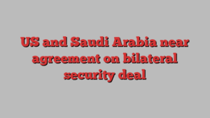 US and Saudi Arabia near agreement on bilateral security deal