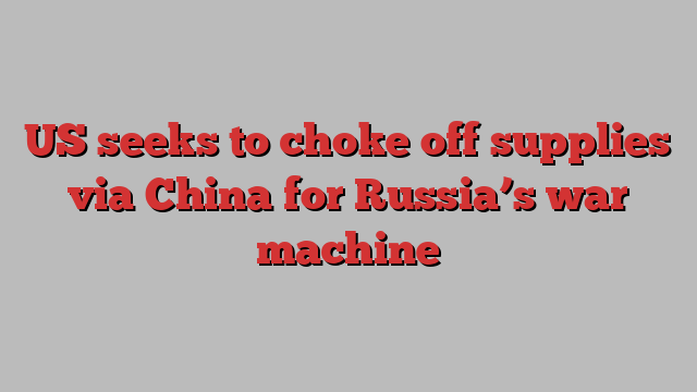 US seeks to choke off supplies via China for Russia’s war machine