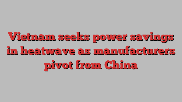 Vietnam seeks power savings in heatwave as manufacturers pivot from China