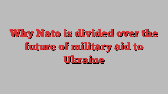 Why Nato is divided over the future of military aid to Ukraine