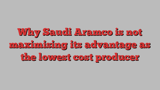 Why Saudi Aramco is not maximising its advantage as the lowest cost producer