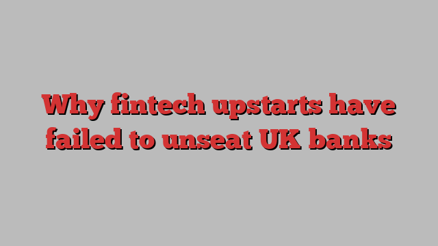 Why fintech upstarts have failed to unseat UK banks