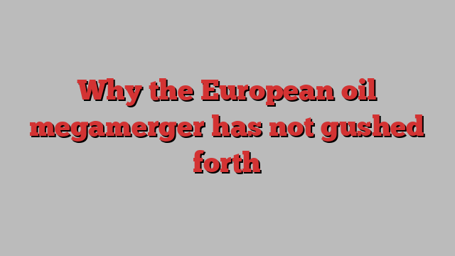 Why the European oil megamerger has not gushed forth