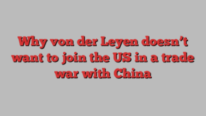 Why von der Leyen doesn’t want to join the US in a trade war with China