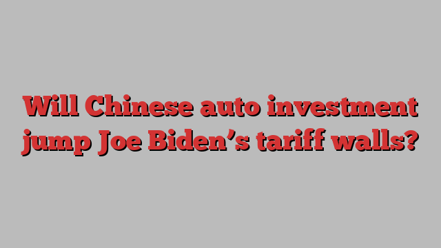 Will Chinese auto investment jump Joe Biden’s tariff walls?