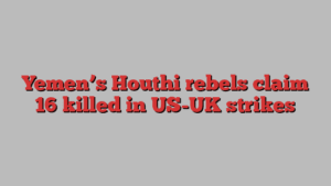 Yemen’s Houthi rebels claim 16 killed in US-UK strikes