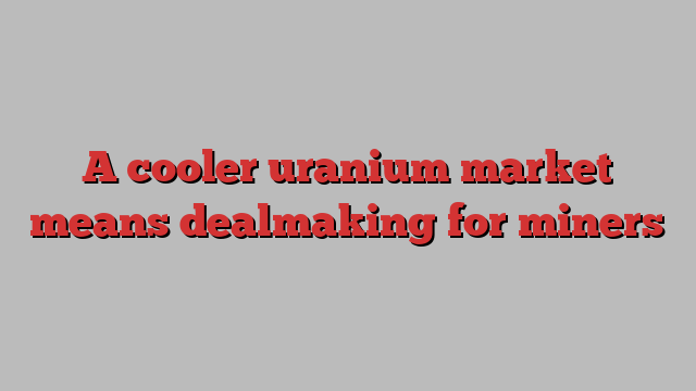 A cooler uranium market means dealmaking for miners