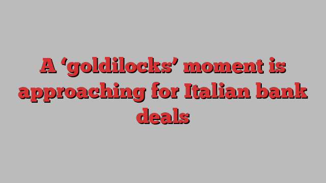 A ‘goldilocks’ moment is approaching for Italian bank deals