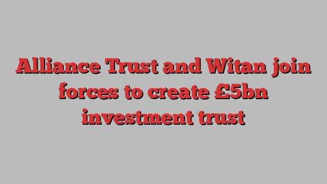 Alliance Trust and Witan join forces to create £5bn investment trust