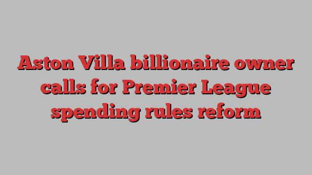 Aston Villa billionaire owner calls for Premier League spending rules reform