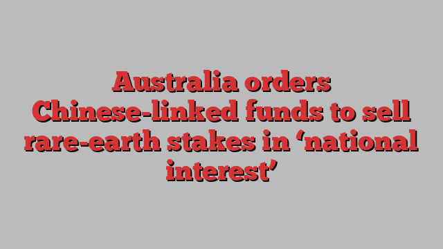 Australia orders Chinese-linked funds to sell rare-earth stakes in ‘national interest’