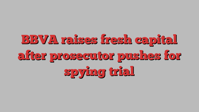 BBVA raises fresh capital after prosecutor pushes for spying trial