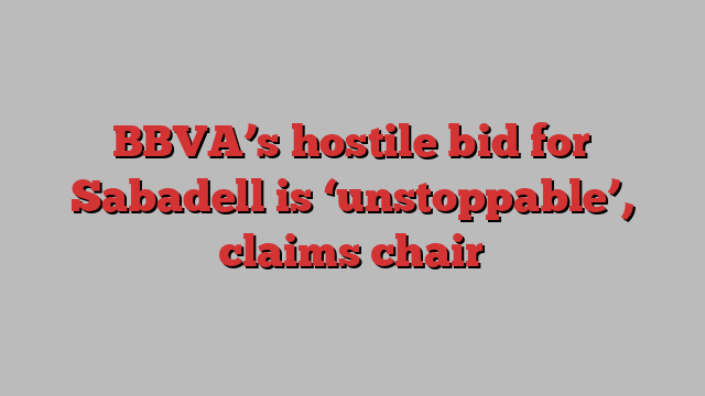 BBVA’s hostile bid for Sabadell is ‘unstoppable’, claims chair