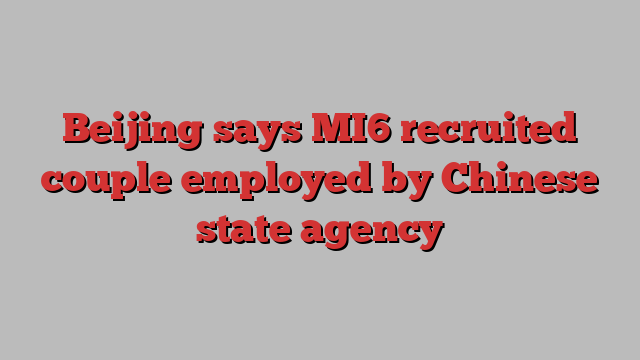 Beijing says MI6 recruited couple employed by Chinese state agency