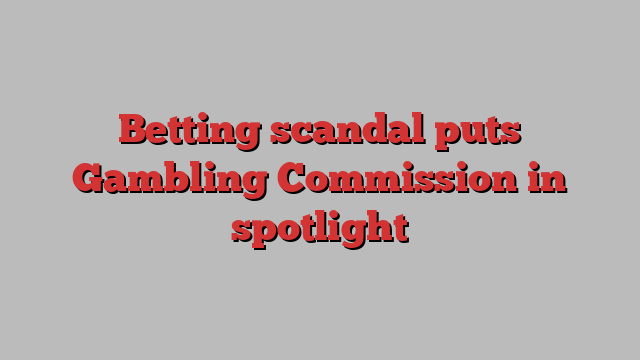 Betting scandal puts Gambling Commission in spotlight