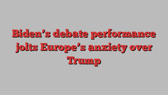 Biden’s debate performance jolts Europe’s anxiety over Trump