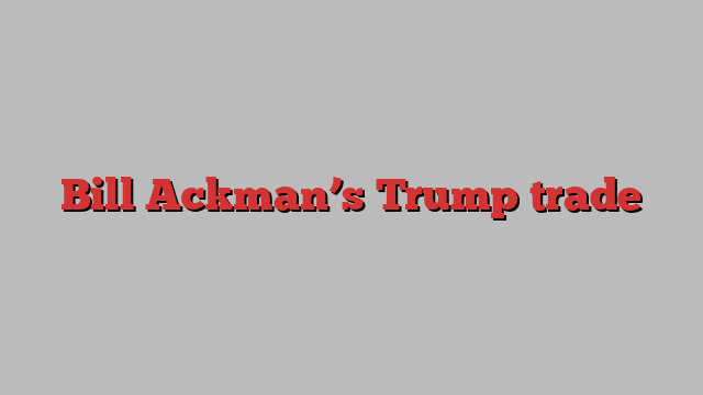 Bill Ackman’s Trump trade