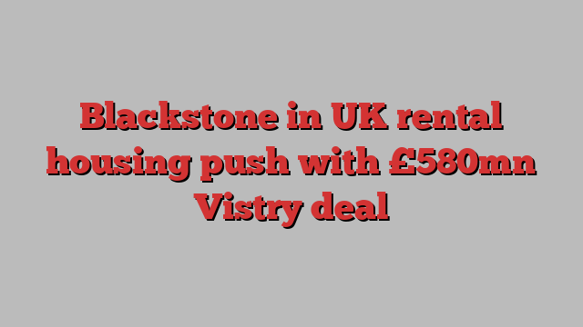 Blackstone in UK rental housing push with £580mn Vistry deal