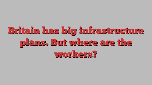 Britain has big infrastructure plans. But where are the workers?