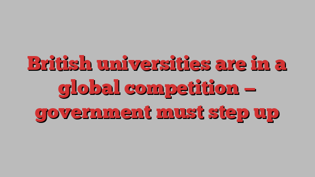 British universities are in a global competition — government must step up