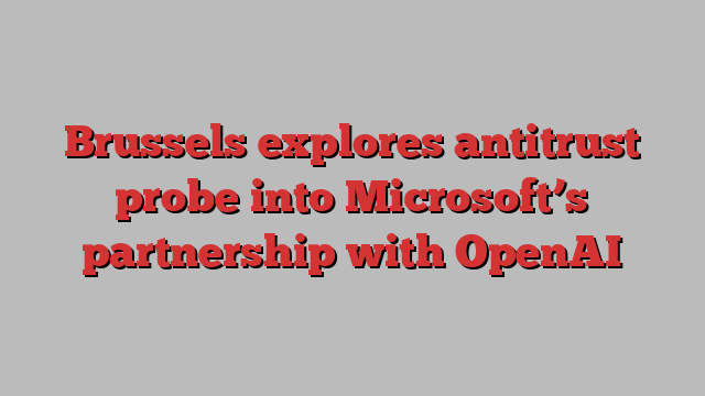 Brussels explores antitrust probe into Microsoft’s partnership with OpenAI