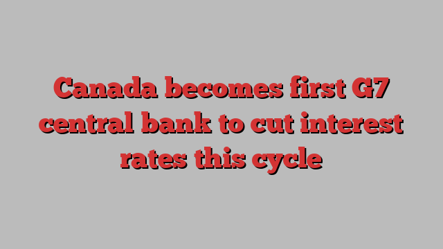 Canada becomes first G7 central bank to cut interest rates this cycle