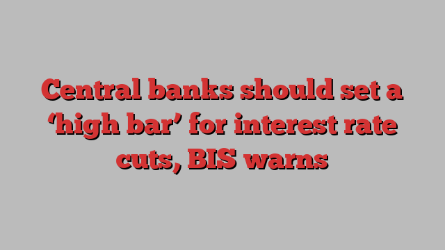 Central banks should set a ‘high bar’ for interest rate cuts, BIS warns