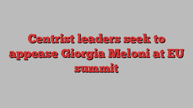 Centrist leaders seek to appease Giorgia Meloni at EU summit