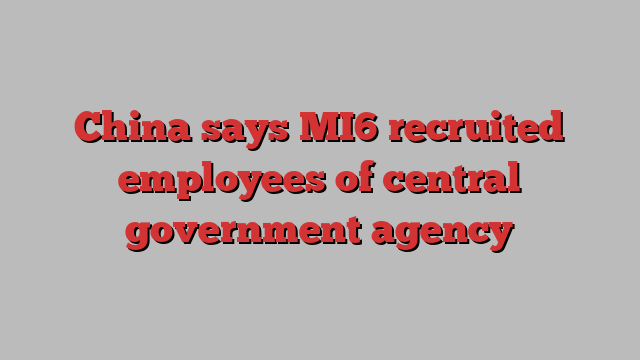 China says MI6 recruited employees of central government agency