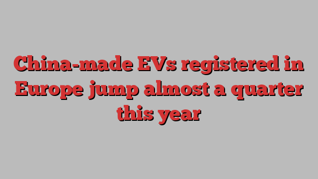 China-made EVs registered in Europe jump almost a quarter this year