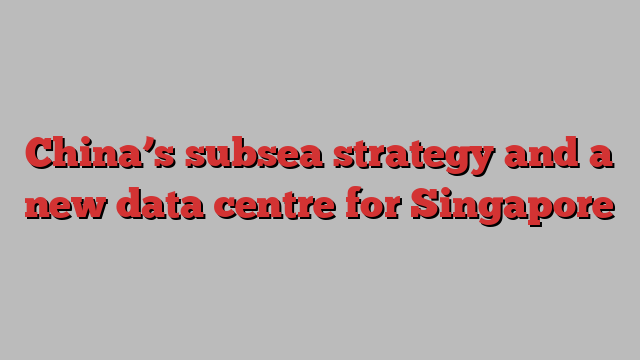 China’s subsea strategy and a new data centre for Singapore