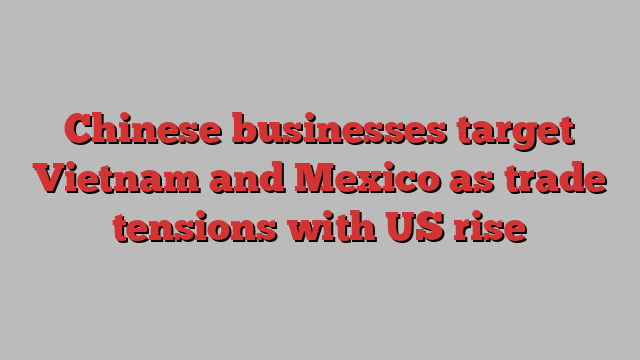 Chinese businesses target Vietnam and Mexico as trade tensions with US rise