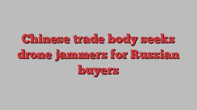 Chinese trade body seeks drone jammers for Russian buyers