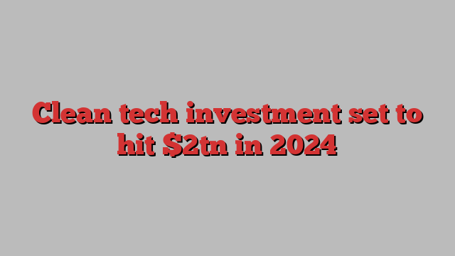 Clean tech investment set to hit $2tn in 2024