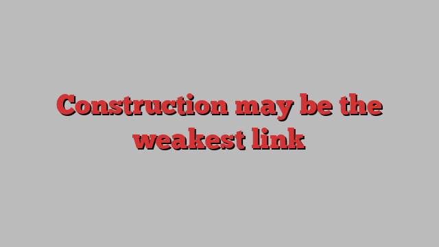 Construction may be the weakest link