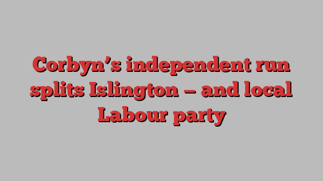 Corbyn’s independent run splits Islington — and local Labour party