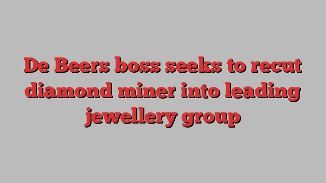 De Beers boss seeks to recut diamond miner into leading jewellery group