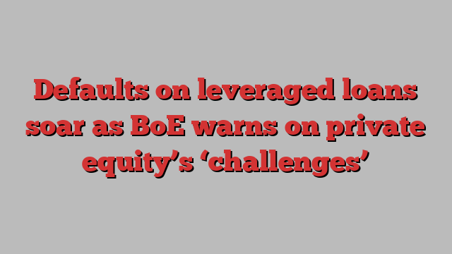 Defaults on leveraged loans soar as BoE warns on private equity’s ‘challenges’