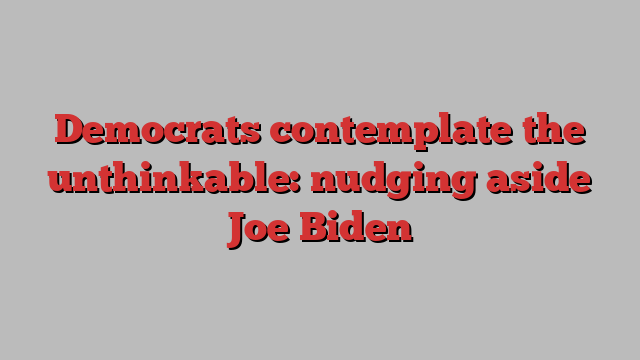 Democrats contemplate the unthinkable: nudging aside Joe Biden