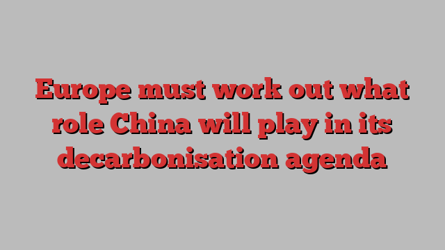 Europe must work out what role China will play in its decarbonisation agenda