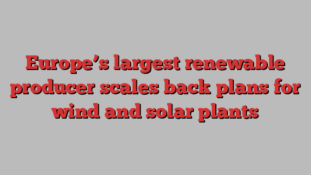 Europe’s largest renewable producer scales back plans for wind and solar plants