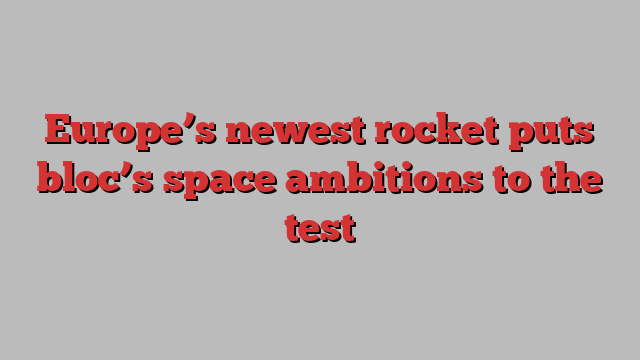 Europe’s newest rocket puts bloc’s space ambitions to the test