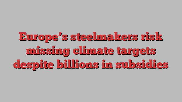 Europe’s steelmakers risk missing climate targets despite billions in subsidies