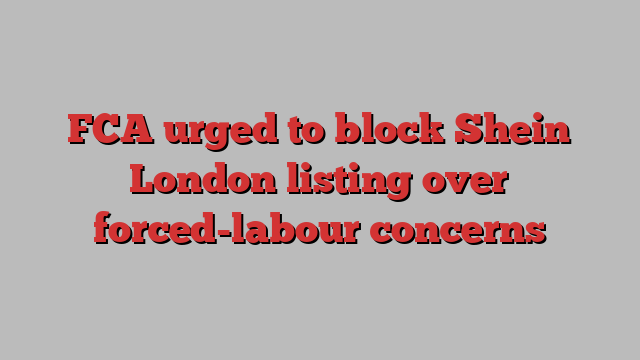 FCA urged to block Shein London listing over forced-labour concerns