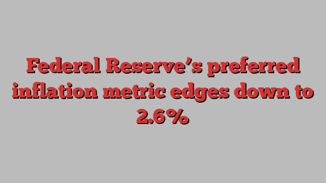 Federal Reserve’s preferred inflation metric edges down to 2.6%