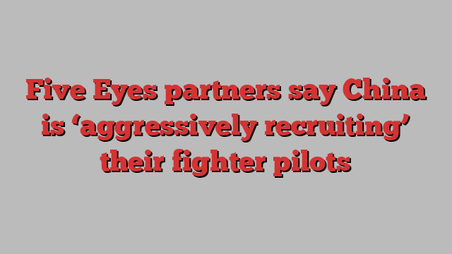 Five Eyes partners say China is ‘aggressively recruiting’ their fighter pilots