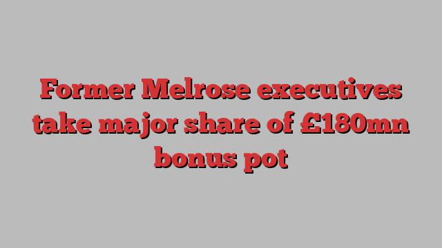 Former Melrose executives take major share of £180mn bonus pot