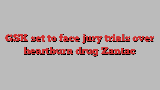 GSK set to face jury trials over heartburn drug Zantac