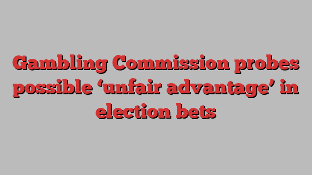 Gambling Commission probes possible ‘unfair advantage’ in election bets